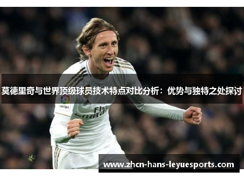 莫德里奇与世界顶级球员技术特点对比分析:优势与独特之处探讨 莫德里奇与世界顶级球员技术特点对比分析:优势与独特之处探讨