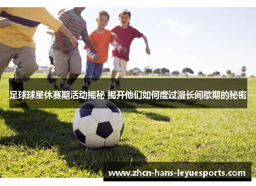 足球球星休赛期活动揭秘 揭开他们如何度过漫长间歇期的秘密