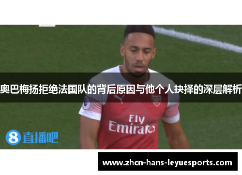 奥巴梅扬拒绝法国队的背后原因与他个人抉择的深层解析