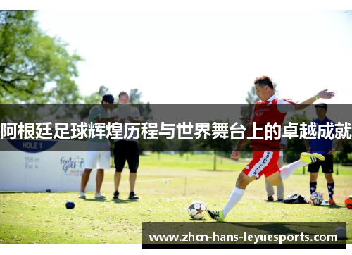 阿根廷足球辉煌历程与世界舞台上的卓越成就