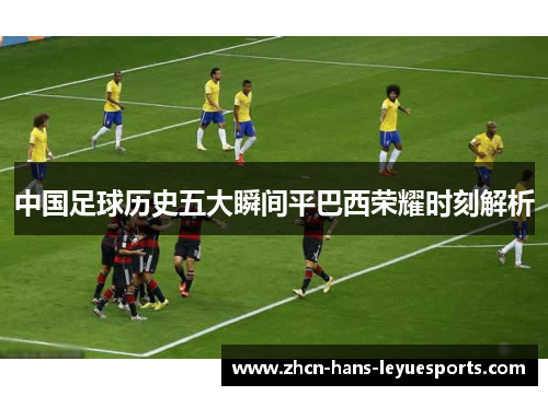 中国足球历史五大瞬间平巴西荣耀时刻解析