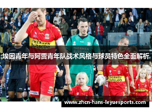 埃因青年与阿贾青年队战术风格与球员特色全面解析 埃因青年与阿贾青年队战术风格与球员特色全面解析