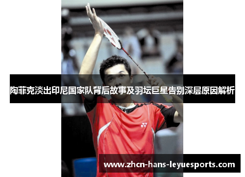陶菲克淡出印尼国家队背后故事及羽坛巨星告别深层原因解析