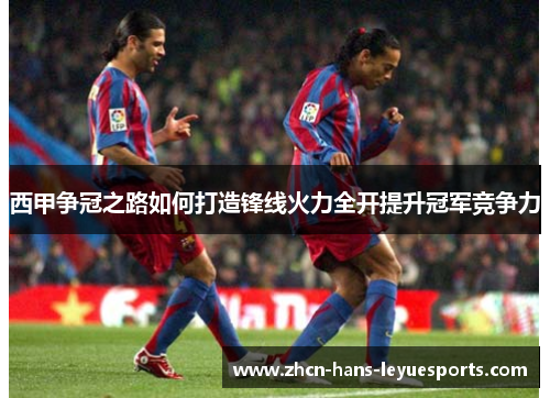 西甲争冠之路如何打造锋线火力全开提升冠军竞争力