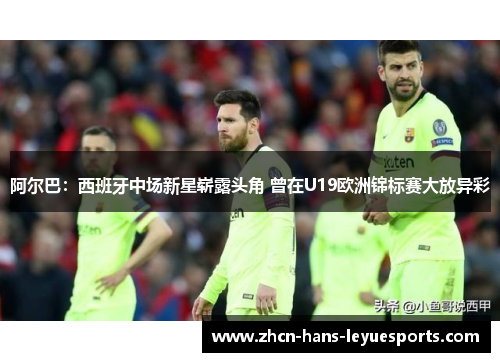 阿尔巴：西班牙中场新星崭露头角 曾在U19欧洲锦标赛大放异彩