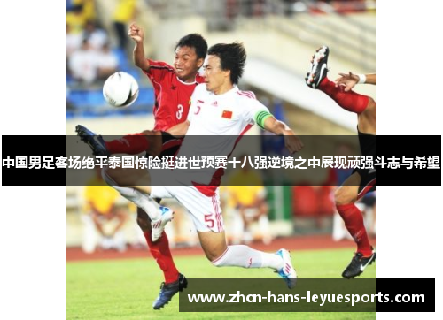 中国男足客场绝平泰国惊险挺进世预赛十八强逆境之中展现顽强斗志与希望