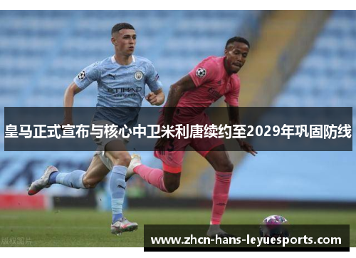 皇马正式宣布与核心中卫米利唐续约至2029年巩固防线 皇马正式宣布与核心中卫米利唐续约至2029年巩固防线