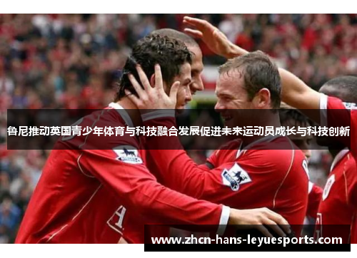 鲁尼推动英国青少年体育与科技融合发展促进未来运动员成长与科技创新