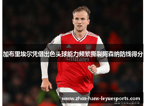 加布里埃尔凭借出色头球能力频繁撕裂阿森纳防线得分
