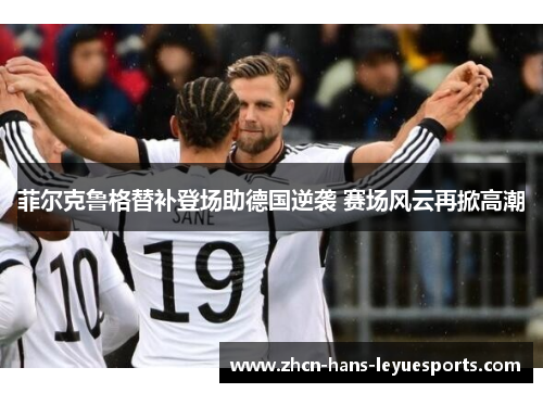 菲尔克鲁格替补登场助德国逆袭 赛场风云再掀高潮